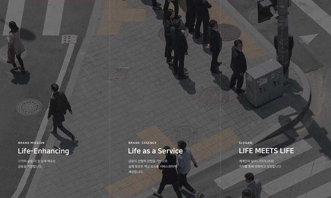 BRAND MISSION Life-Enhancing 고객의 삶을 더 잘 살게 해주는 금융을 지향합니다., BRAND ESSENCE Life as a Service 금융의 선행적 경험을 기반으로 삶에 필요한 핵심 요소를 서비스화하여 제공합니다., SLOGAN LIFE MEETS LIFE 개개인의 삶이 LIFEPLUS의 가치를 통해 변화하고 성장합니다. 